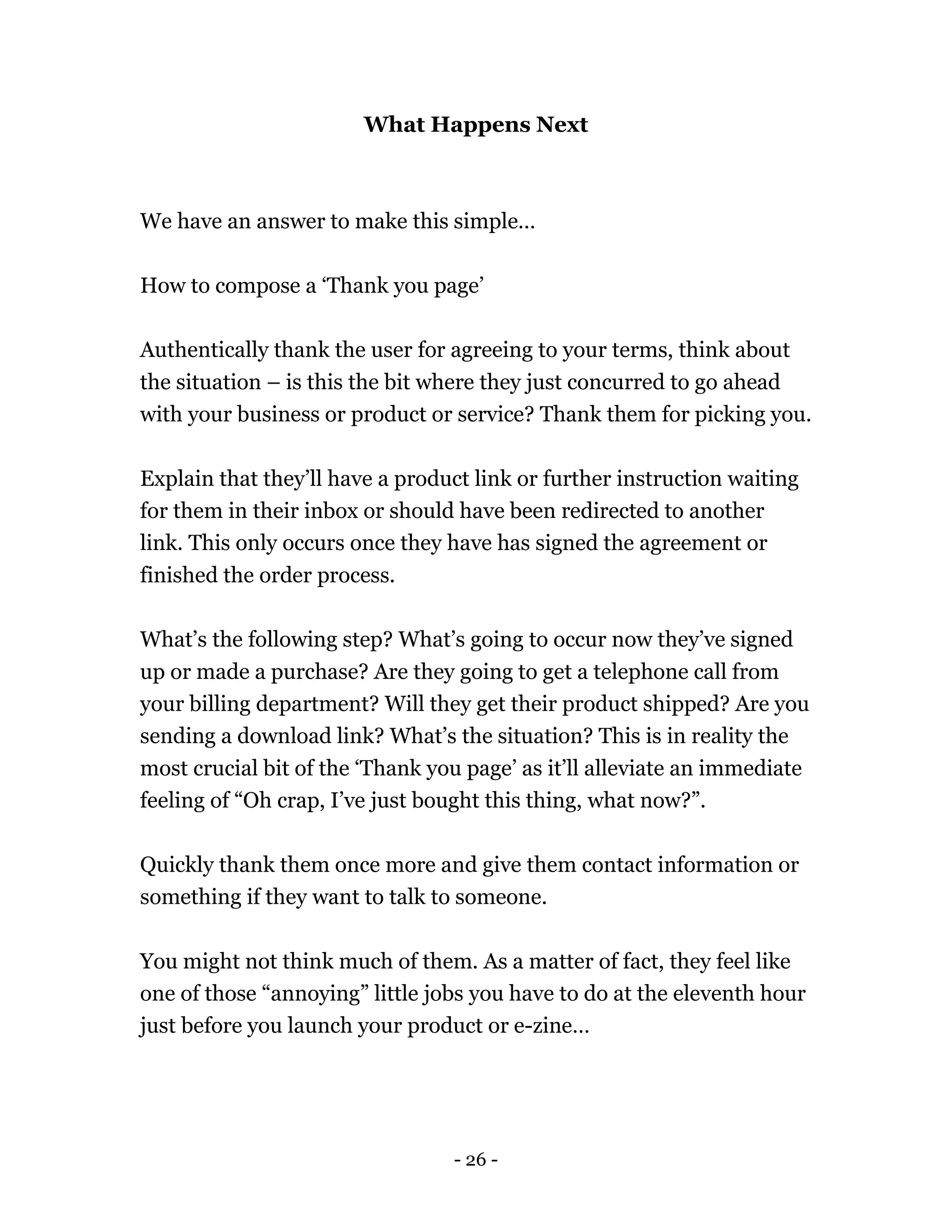 - 26 -
What Happens Next
We have an answer to make this simple…
How to compose a ‘Thank you page’
Authentically thank the user for agreeing to your terms, think about
the situation – is this the bit where they just concurred to go ahead
with your business or product or service? Thank them for picking you.
Explain that they’ll have a product link or further instruction waiting
for them in their inbox or should have been redirected to another
link. This only occurs once they have has signed the agreement or
finished the order process.
What’s the following step? What’s going to occur now they’ve signed
up or made a purchase? Are they going to get a telephone call from
your billing department? Will they get their product shipped? Are you
sending a download link? What’s the situation? This is in reality the
most crucial bit of the ‘Thank you page’ as it’ll alleviate an immediate
feeling of “Oh crap, I’ve just bought this thing, what now?”.
Quickly thank them once more and give them contact information or
something if they want to talk to someone.
You might not think much of them. As a matter of fact, they feel like
one of those “annoying” little jobs you have to do at the eleventh hour
just before you launch your product or e-zine…
 