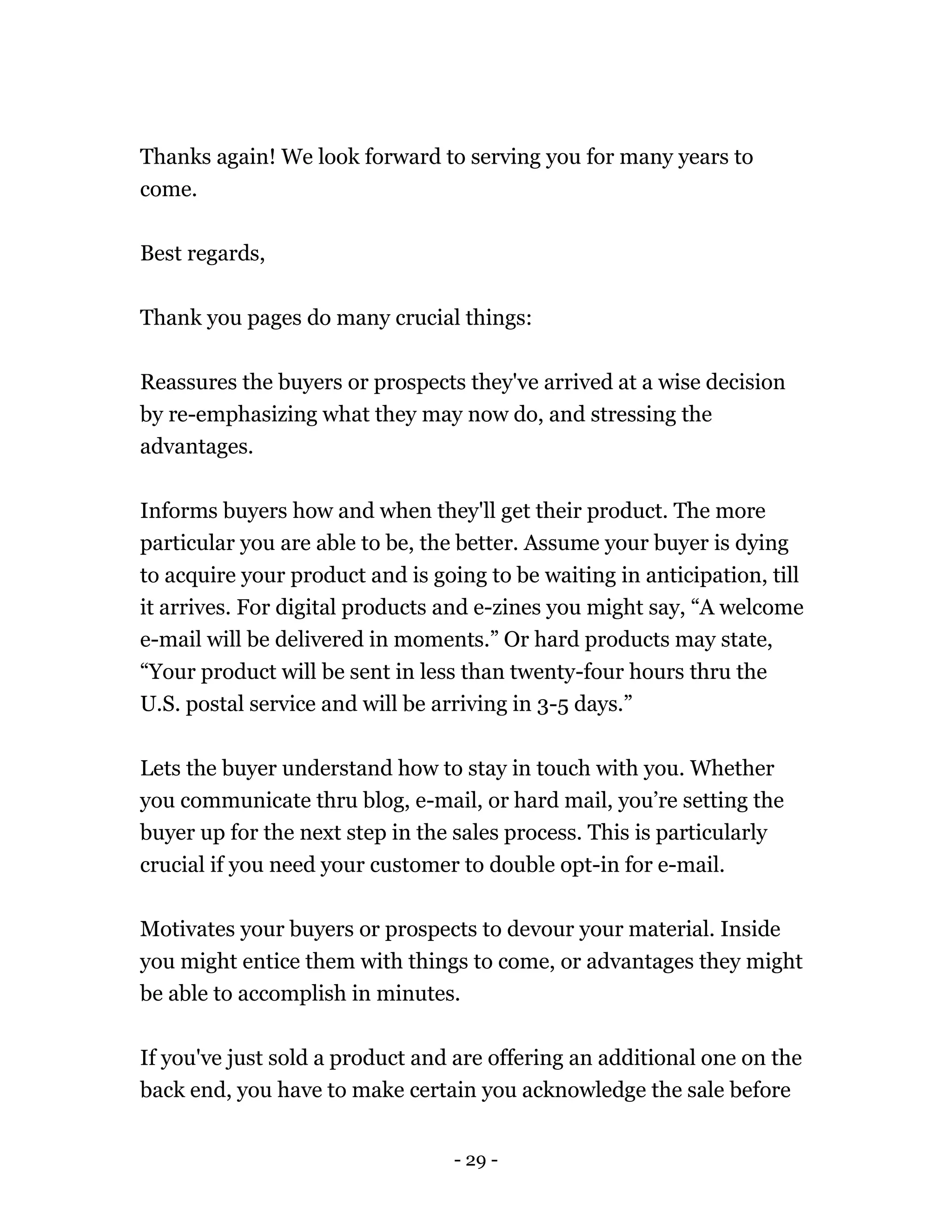 - 29 -
Thanks again! We look forward to serving you for many years to
come.
Best regards,
Thank you pages do many crucial things:
Reassures the buyers or prospects they've arrived at a wise decision
by re-emphasizing what they may now do, and stressing the
advantages.
Informs buyers how and when they'll get their product. The more
particular you are able to be, the better. Assume your buyer is dying
to acquire your product and is going to be waiting in anticipation, till
it arrives. For digital products and e-zines you might say, “A welcome
e-mail will be delivered in moments.” Or hard products may state,
“Your product will be sent in less than twenty-four hours thru the
U.S. postal service and will be arriving in 3-5 days.”
Lets the buyer understand how to stay in touch with you. Whether
you communicate thru blog, e-mail, or hard mail, you’re setting the
buyer up for the next step in the sales process. This is particularly
crucial if you need your customer to double opt-in for e-mail.
Motivates your buyers or prospects to devour your material. Inside
you might entice them with things to come, or advantages they might
be able to accomplish in minutes.
If you've just sold a product and are offering an additional one on the
back end, you have to make certain you acknowledge the sale before
 