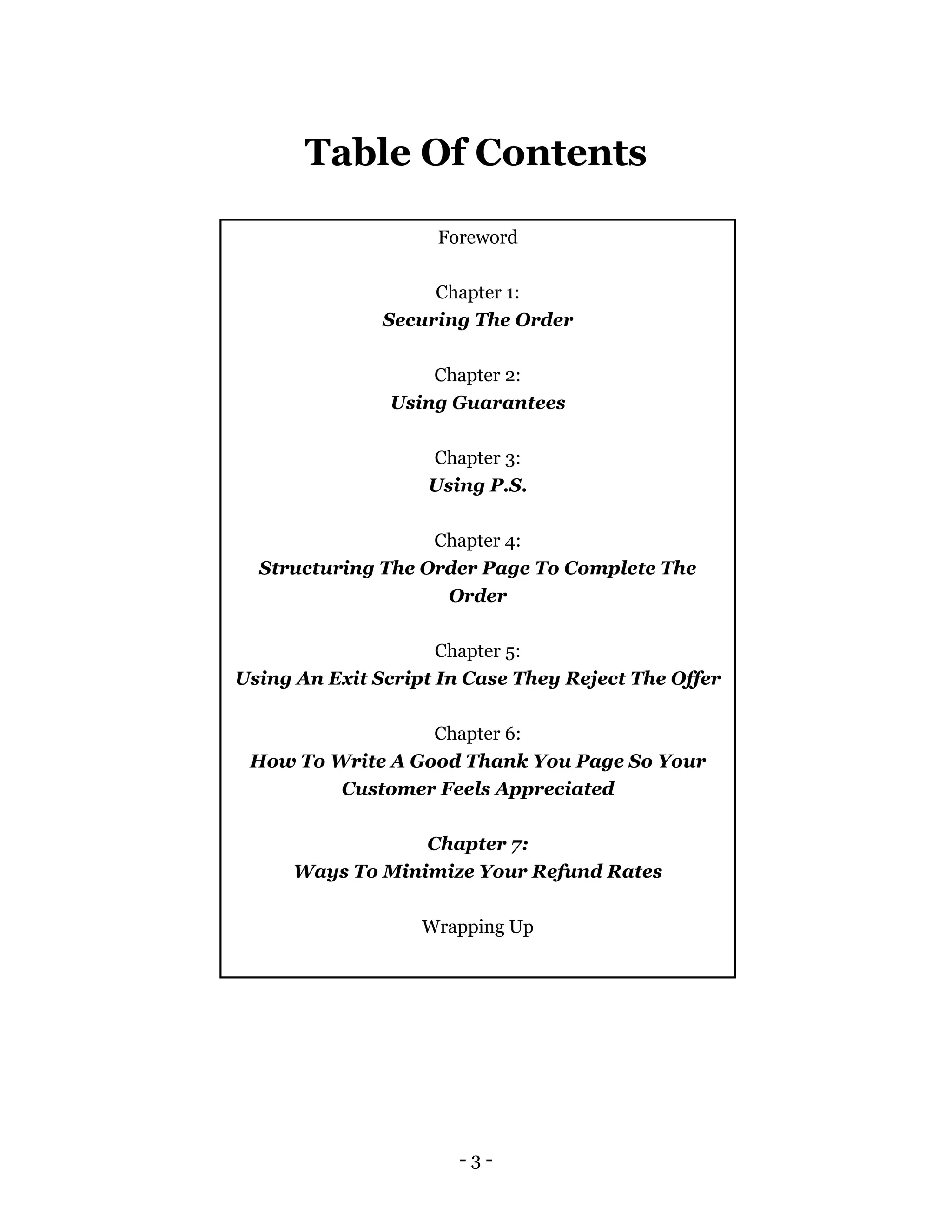- 3 -
Table Of Contents
Foreword
Chapter 1:
Securing The Order
Chapter 2:
Using Guarantees
Chapter 3:
Using P.S.
Chapter 4:
Structuring The Order Page To Complete The
Order
Chapter 5:
Using An Exit Script In Case They Reject The Offer
Chapter 6:
How To Write A Good Thank You Page So Your
Customer Feels Appreciated
Chapter 7:
Ways To Minimize Your Refund Rates
Wrapping Up
 