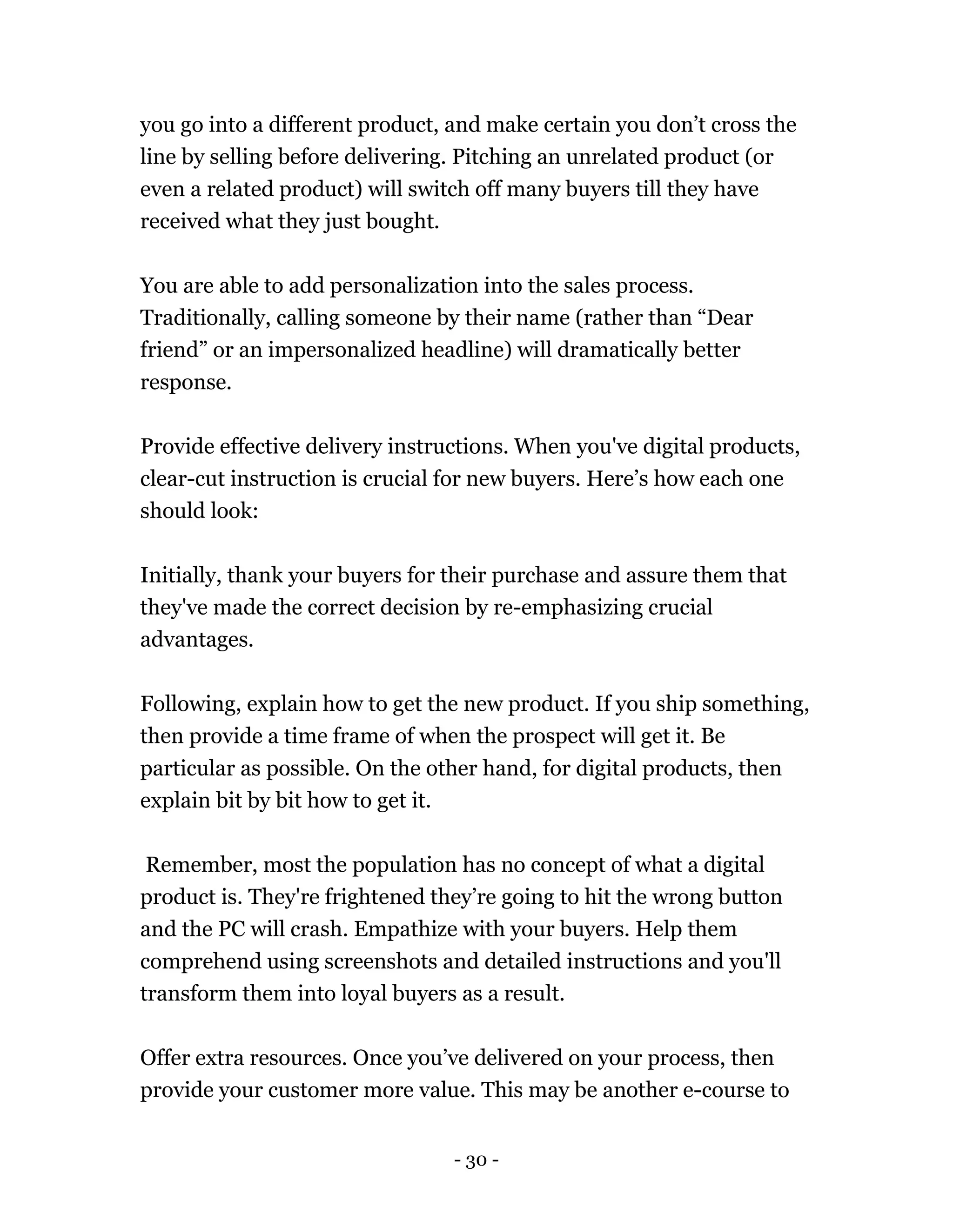 - 30 -
you go into a different product, and make certain you don’t cross the
line by selling before delivering. Pitching an unrelated product (or
even a related product) will switch off many buyers till they have
received what they just bought.
You are able to add personalization into the sales process.
Traditionally, calling someone by their name (rather than “Dear
friend” or an impersonalized headline) will dramatically better
response.
Provide effective delivery instructions. When you've digital products,
clear-cut instruction is crucial for new buyers. Here’s how each one
should look:
Initially, thank your buyers for their purchase and assure them that
they've made the correct decision by re-emphasizing crucial
advantages.
Following, explain how to get the new product. If you ship something,
then provide a time frame of when the prospect will get it. Be
particular as possible. On the other hand, for digital products, then
explain bit by bit how to get it.
Remember, most the population has no concept of what a digital
product is. They're frightened they’re going to hit the wrong button
and the PC will crash. Empathize with your buyers. Help them
comprehend using screenshots and detailed instructions and you'll
transform them into loyal buyers as a result.
Offer extra resources. Once you’ve delivered on your process, then
provide your customer more value. This may be another e-course to
 
