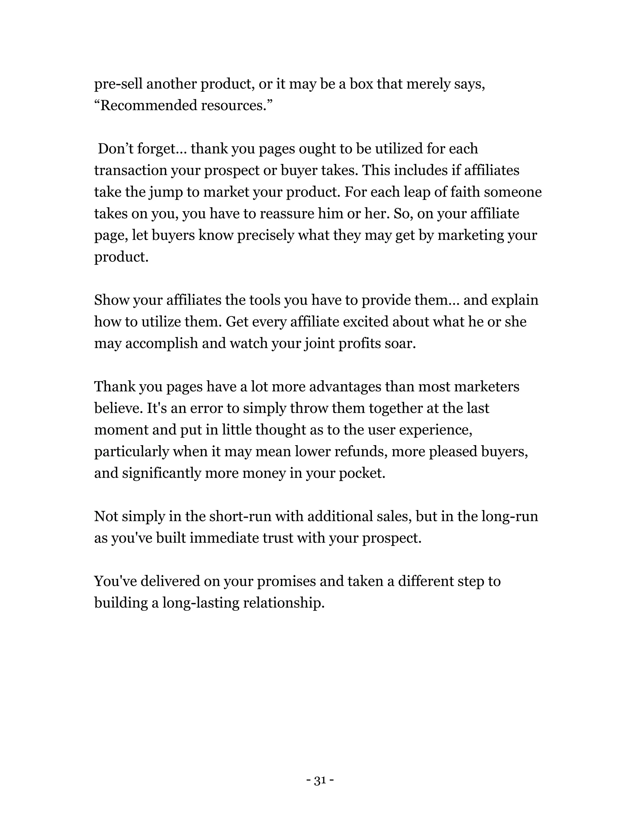 - 31 -
pre-sell another product, or it may be a box that merely says,
“Recommended resources.”
Don’t forget… thank you pages ought to be utilized for each
transaction your prospect or buyer takes. This includes if affiliates
take the jump to market your product. For each leap of faith someone
takes on you, you have to reassure him or her. So, on your affiliate
page, let buyers know precisely what they may get by marketing your
product.
Show your affiliates the tools you have to provide them… and explain
how to utilize them. Get every affiliate excited about what he or she
may accomplish and watch your joint profits soar.
Thank you pages have a lot more advantages than most marketers
believe. It's an error to simply throw them together at the last
moment and put in little thought as to the user experience,
particularly when it may mean lower refunds, more pleased buyers,
and significantly more money in your pocket.
Not simply in the short-run with additional sales, but in the long-run
as you've built immediate trust with your prospect.
You've delivered on your promises and taken a different step to
building a long-lasting relationship.
 