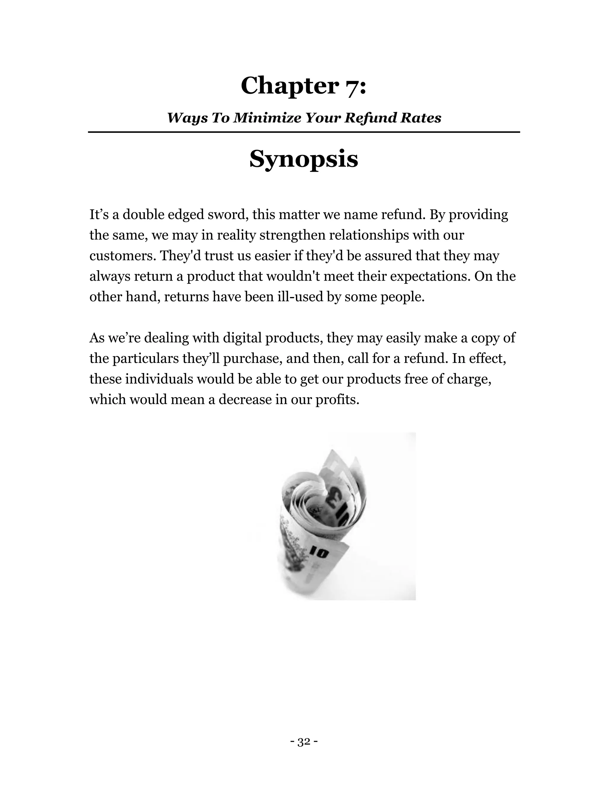 - 32 -
Chapter 7:
Ways To Minimize Your Refund Rates
Synopsis
It’s a double edged sword, this matter we name refund. By providing
the same, we may in reality strengthen relationships with our
customers. They'd trust us easier if they'd be assured that they may
always return a product that wouldn't meet their expectations. On the
other hand, returns have been ill-used by some people.
As we’re dealing with digital products, they may easily make a copy of
the particulars they’ll purchase, and then, call for a refund. In effect,
these individuals would be able to get our products free of charge,
which would mean a decrease in our profits.
 