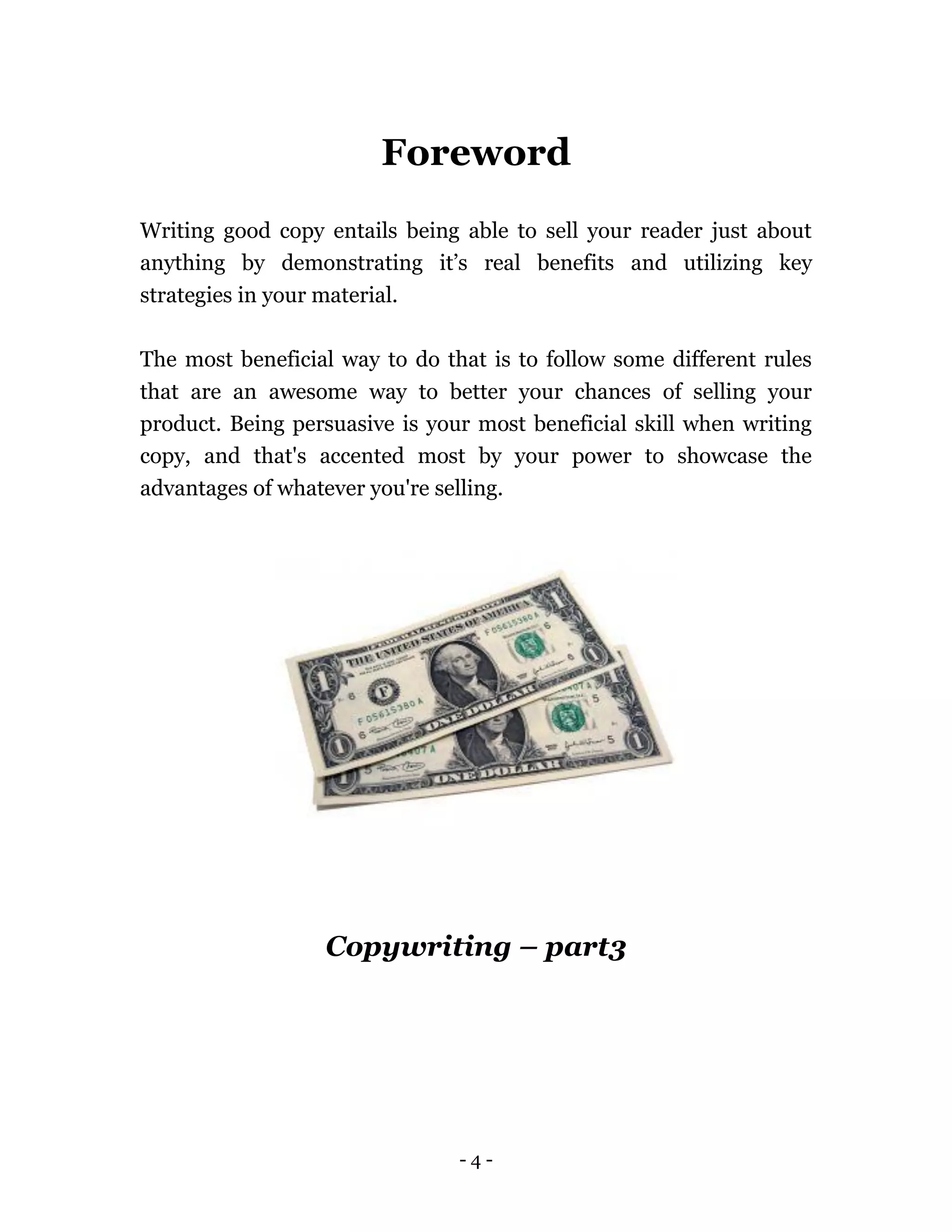 - 4 -
Foreword
Writing good copy entails being able to sell your reader just about
anything by demonstrating it’s real benefits and utilizing key
strategies in your material.
The most beneficial way to do that is to follow some different rules
that are an awesome way to better your chances of selling your
product. Being persuasive is your most beneficial skill when writing
copy, and that's accented most by your power to showcase the
advantages of whatever you're selling.
Copywriting – part3
 