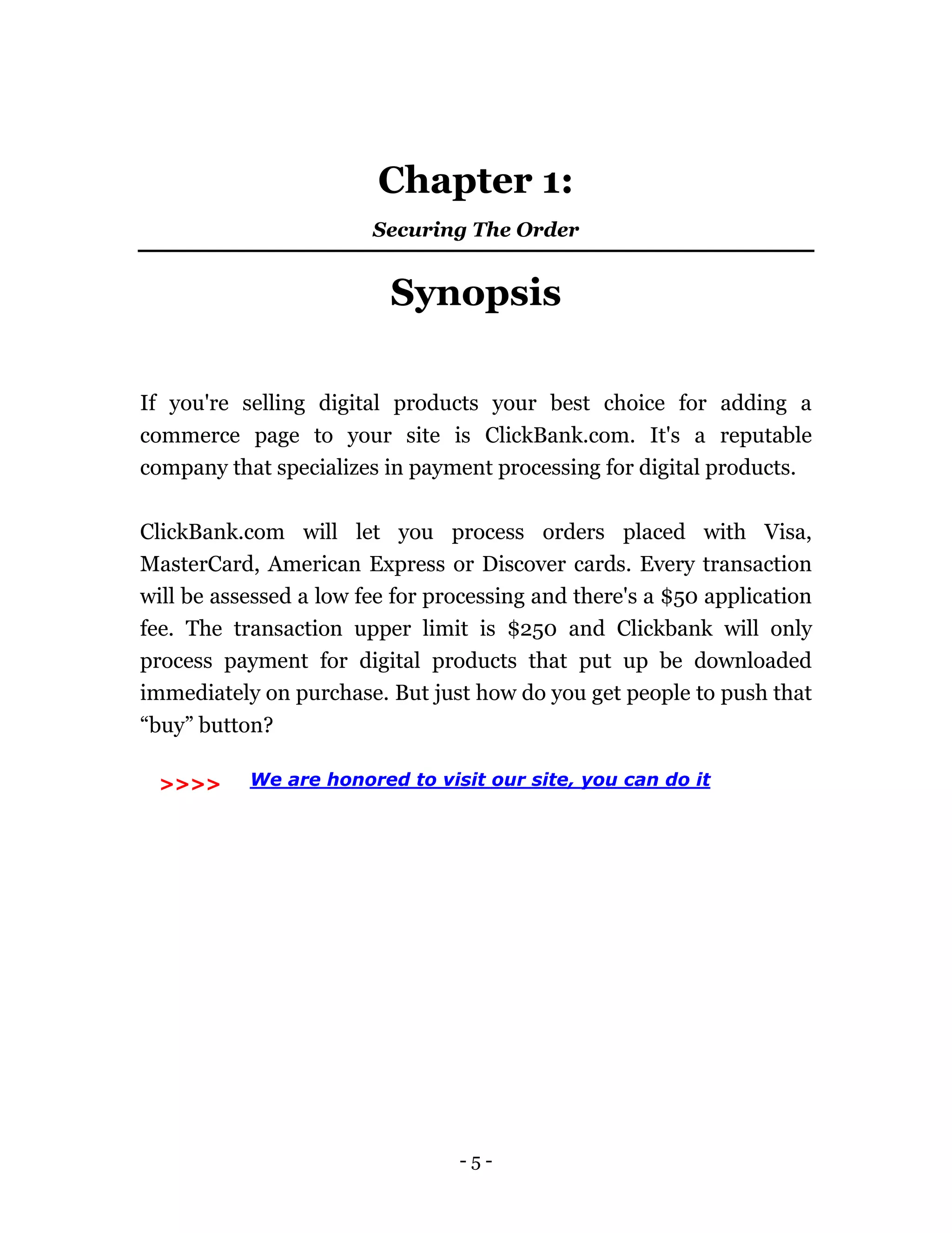 - 5 -
Chapter 1:
Securing The Order
Synopsis
If you're selling digital products your best choice for adding a
commerce page to your site is ClickBank.com. It's a reputable
company that specializes in payment processing for digital products.
ClickBank.com will let you process orders placed with Visa,
MasterCard, American Express or Discover cards. Every transaction
will be assessed a low fee for processing and there's a $50 application
fee. The transaction upper limit is $250 and Clickbank will only
process payment for digital products that put up be downloaded
immediately on purchase. But just how do you get people to push that
“buy” button?
>>> We are honored to visit our site, you can do it>>>>
 