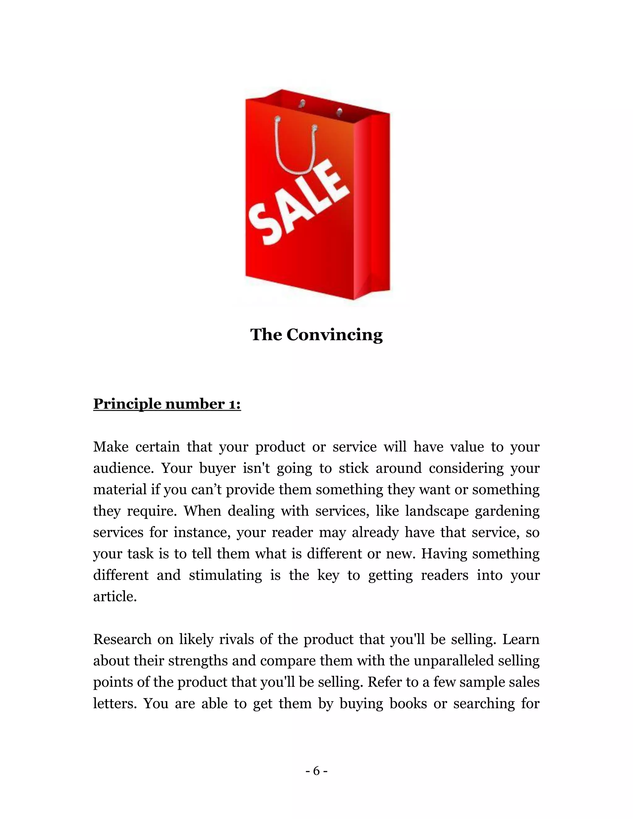 - 6 -
The Convincing
Principle number 1:
Make certain that your product or service will have value to your
audience. Your buyer isn't going to stick around considering your
material if you can’t provide them something they want or something
they require. When dealing with services, like landscape gardening
services for instance, your reader may already have that service, so
your task is to tell them what is different or new. Having something
different and stimulating is the key to getting readers into your
article.
Research on likely rivals of the product that you'll be selling. Learn
about their strengths and compare them with the unparalleled selling
points of the product that you'll be selling. Refer to a few sample sales
letters. You are able to get them by buying books or searching for
 