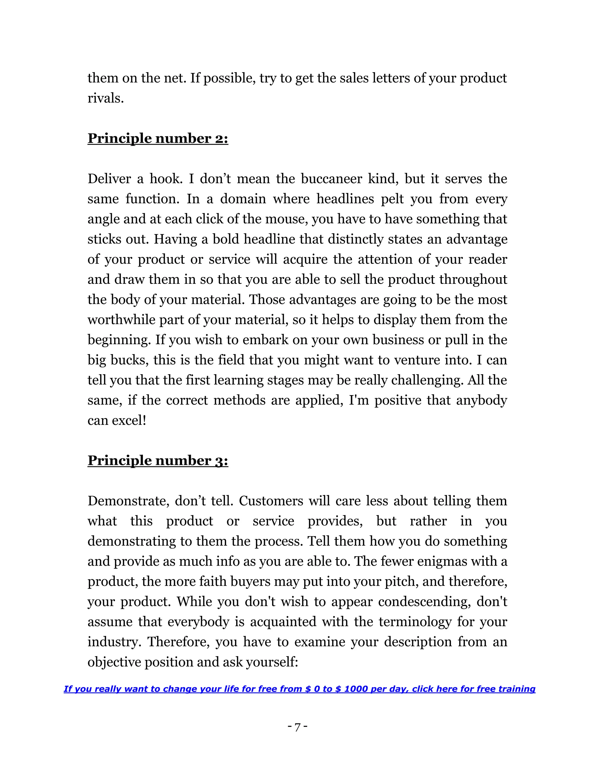- 7 -
them on the net. If possible, try to get the sales letters of your product
rivals.
Principle number 2:
Deliver a hook. I don’t mean the buccaneer kind, but it serves the
same function. In a domain where headlines pelt you from every
angle and at each click of the mouse, you have to have something that
sticks out. Having a bold headline that distinctly states an advantage
of your product or service will acquire the attention of your reader
and draw them in so that you are able to sell the product throughout
the body of your material. Those advantages are going to be the most
worthwhile part of your material, so it helps to display them from the
beginning. If you wish to embark on your own business or pull in the
big bucks, this is the field that you might want to venture into. I can
tell you that the first learning stages may be really challenging. All the
same, if the correct methods are applied, I'm positive that anybody
can excel!
Principle number 3:
Demonstrate, don’t tell. Customers will care less about telling them
what this product or service provides, but rather in you
demonstrating to them the process. Tell them how you do something
and provide as much info as you are able to. The fewer enigmas with a
product, the more faith buyers may put into your pitch, and therefore,
your product. While you don't wish to appear condescending, don't
assume that everybody is acquainted with the terminology for your
industry. Therefore, you have to examine your description from an
objective position and ask yourself:
If you really want to change your life for free from $ 0 to $ 1000 per day, click here for free training
 