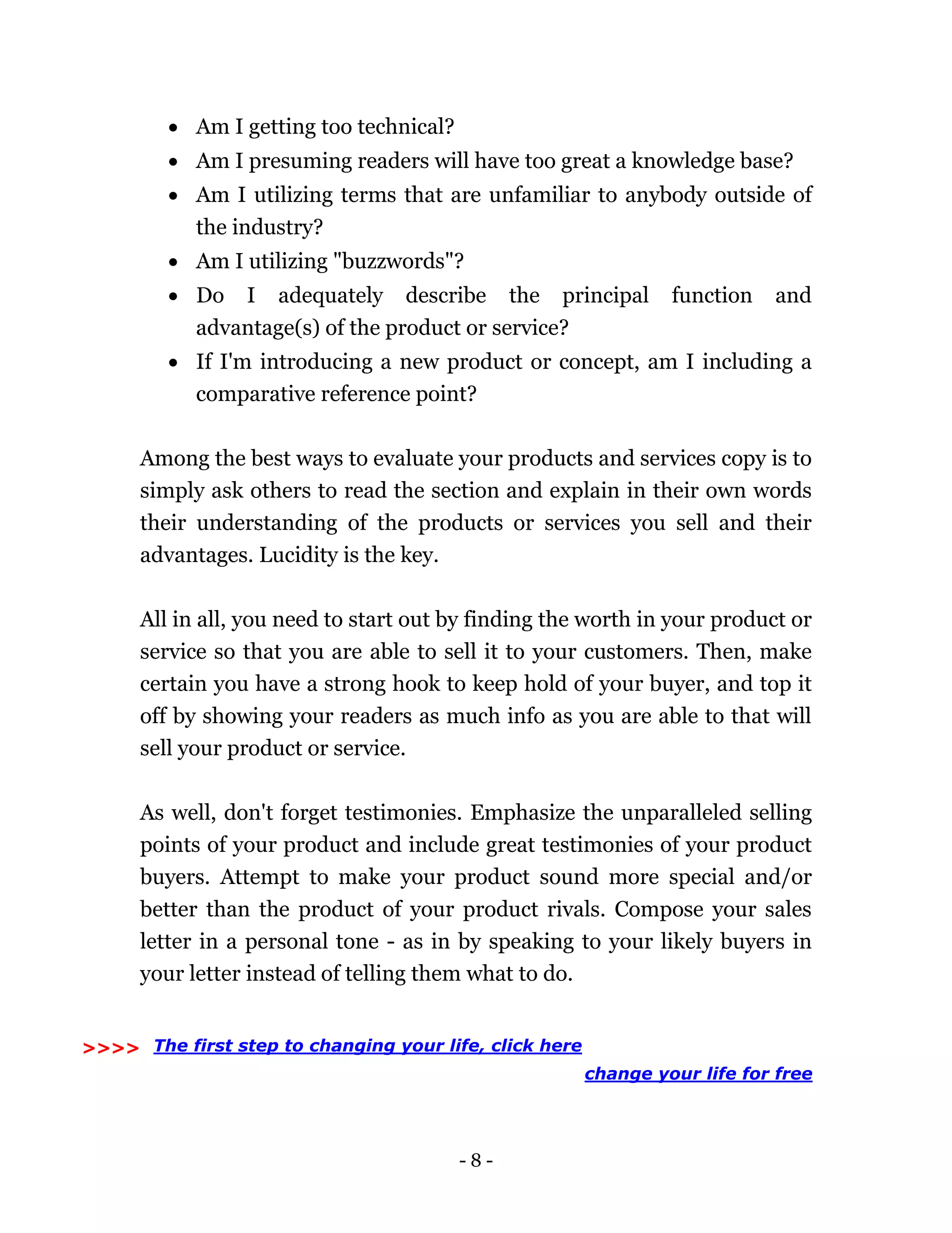 - 8 -
 Am I getting too technical?
 Am I presuming readers will have too great a knowledge base?
 Am I utilizing terms that are unfamiliar to anybody outside of
the industry?
 Am I utilizing "buzzwords"?
 Do I adequately describe the principal function and
advantage(s) of the product or service?
 If I'm introducing a new product or concept, am I including a
comparative reference point?
Among the best ways to evaluate your products and services copy is to
simply ask others to read the section and explain in their own words
their understanding of the products or services you sell and their
advantages. Lucidity is the key.
All in all, you need to start out by finding the worth in your product or
service so that you are able to sell it to your customers. Then, make
certain you have a strong hook to keep hold of your buyer, and top it
off by showing your readers as much info as you are able to that will
sell your product or service.
As well, don't forget testimonies. Emphasize the unparalleled selling
points of your product and include great testimonies of your product
buyers. Attempt to make your product sound more special and/or
better than the product of your product rivals. Compose your sales
letter in a personal tone - as in by speaking to your likely buyers in
your letter instead of telling them what to do.
The first step to changing your life, click here
change your life for free
>>>>
 