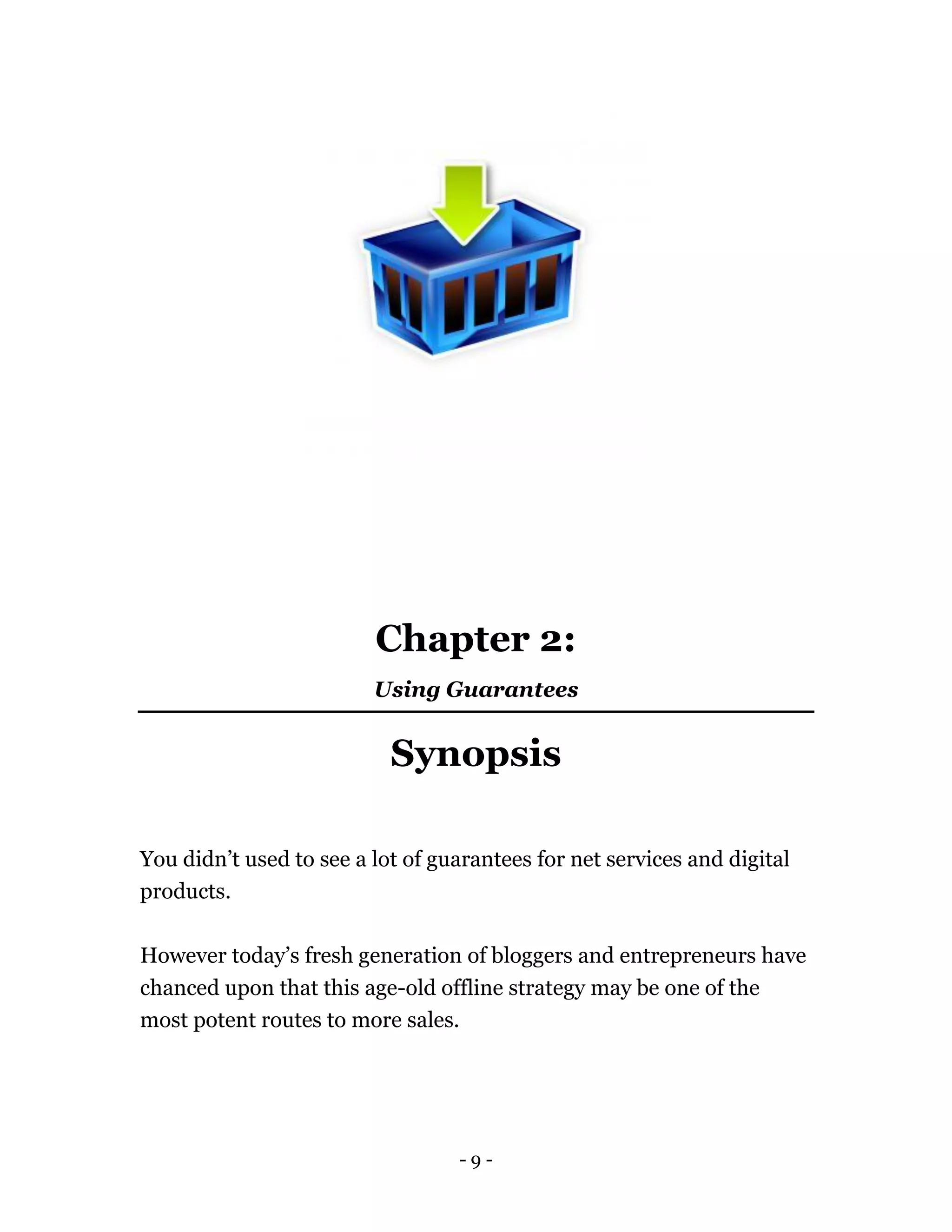 - 9 -
Chapter 2:
Using Guarantees
Synopsis
You didn’t used to see a lot of guarantees for net services and digital
products.
However today’s fresh generation of bloggers and entrepreneurs have
chanced upon that this age-old offline strategy may be one of the
most potent routes to more sales.
 