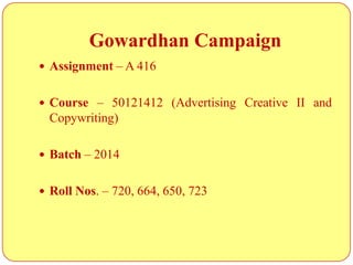 Gowardhan Campaign
 Assignment – A 416
 Course – 50121412 (Advertising Creative II and
Copywriting)
 Batch – 2014
 Roll Nos. – 720, 664, 650, 723
 