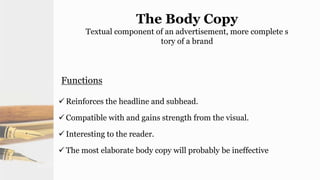 The Body Copy
Textual component of an advertisement, more complete s
tory of a brand
Functions
 Reinforces the headline and subhead.
 Compatible with and gains strength from the visual.
 Interesting to the reader.
 The most elaborate body copy will probably be ineffective
 