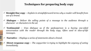 Techniques for preparing body copy
 Straight-line copy – Explain in straightforward terms why a reader will benefit from
use of a brand.
 Dialogue – Deliver the selling points of a message to the audience through a
character or characters in the ad.
 Testimonial – Uses dialogue as if the spokesperson is a having one-sided
conversation with the reader through the body copy. Often used in slice-of-life
messages.
 Narrative – Displays a series of statements about a brand.
 Direct response copy – The copywriter is trying to highlight the urgency of acting
immediately.
 