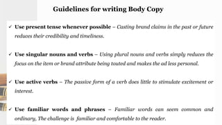 Guidelines for writing Body Copy
 Use present tense whenever possible – Casting brand claims in the past or future
reduces their credibility and timeliness.
 Use singular nouns and verbs – Using plural nouns and verbs simply reduces the
focus on the item or brand attribute being touted and makes the ad less personal.
 Use active verbs – The passive form of a verb does little to stimulate excitement or
interest.
 Use familiar words and phrases – Familiar words can seem common and
ordinary, The challenge is familiar and comfortable to the reader.
 