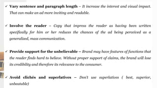  Vary sentence and paragraph length – It increase the interest and visual impact.
That can make an ad more inviting and readable.
 Involve the reader – Copy that impress the reader as having been written
specifically for him or her reduces the chances of the ad being perceived as a
generalized, mass communication.
 Provide support for the unbelievable – Brand may have features of functions that
the reader finds hard to believe. Without proper support of claims, the brand will lose
its credibility and therefore its relevance to the consumer.
 Avoid clichés and superlatives – Don’t use superlatives ( best, superior,
unbeatable)
 