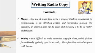 Writing Radio Copy
Formats
 Music – One use of music is to write a song or jingle in an attempt to
communicate in an attention getting and memorable fashion. On
occasion, an existing tune can be used, and the copy is fit to its meter
and rhythm.
 Dialog – It is difficult to make narrative copy for short period of time
for radio ad ( typically 15 to 60 seconds) , Therefore Can write dialogues
with humor.
 