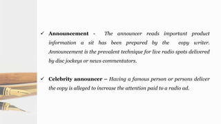  Announcement - The announcer reads important product
information a sit has been prepared by the copy writer.
Announcement is the prevalent technique for live radio spots delivered
by disc jockeys or news commentators.
 Celebrity announcer – Having a famous person or persons deliver
the copy is alleged to increase the attention paid to a radio ad.
 