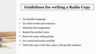 Guidelines for writing a Radio Copy
 Use familiar language
 Use short words and sentences
 Stimulate the imagination
 Repeat the product name
 Stress the main selling points
 Use sound and music carefully
 Tailor the copy to the time, place, and specific audience
 