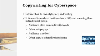 Copywriting for Cyberspace
 Internet has its own style, feel, and writing
 It is a medium where audience has a different meaning than
in traditional media
• Audience often comes directly to ads
• Other ads pop up
• Audience is active
• Cyber copy is often direct response
 