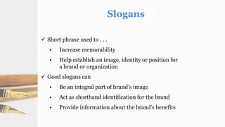  Short phrase used to . . .
• Increase memorability
• Help establish an image, identity or position for
a brand or organization
 Good slogans can
• Be an integral part of brand’s image
• Act as shorthand identification for the brand
• Provide information about the brand’s benefits
 