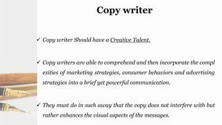Copy writer
 Copy writer Should have a Creative Talent.
 Copy writers are able to comprehend and then incorporate the compl
exities of marketing strategies, consumer behaviors and advertising
strategies into a brief yet powerful communication.
 They must do in such away that the copy does not interfere with but
rather enhances the visual aspects of the messages.
 
