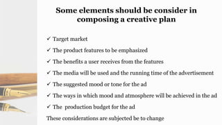 Some elements should be consider in
composing a creative plan
 Target market
 The product features to be emphasized
 The benefits a user receives from the features
 The media will be used and the running time of the advertisement
 The suggested mood or tone for the ad
 The ways in which mood and atmosphere will be achieved in the ad
 The production budget for the ad
These considerations are subjected be to change
 