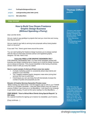 client:      ForGraphicDesignersOnly.com
                                                                                     Thomas Clifford
 project:     Lead-generating sales letter (print)                                   portfolio
 objective:   Get subscribers




              How to Build Your Dream Freelance
                  Graphic Design Business
                                                                                     "Thomas is well versed in
                 (Without Spending a Penny)                                          the principles of writing
                                                                                     strategic marketing copy
Dear Jennifer Smith,                                                                 that gets results. I highly
                                                                                     recommend him."
Are you ready to say goodbye to projects that cost you more time and money              Steve Slaunwhite
than they’re worth?                                                                     Author,
                                                                                        The Everything Guide
Are you ready to say hello to winning more proposals without being beaten               To Writing Copy
down on the price?

If you said “Yes,” there’s good news around the corner.

You can start building the freelance design business you’ve always wanted
with the help of a first-class business advisor and registered graphic
designer—for free. Here’s how.

          Subscribe FREE to FOR GRAPHIC DESIGNERS ONLY
FOR GRAPHIC DESIGNERS ONLY is a free email newsletter packed with
business and design marketing tips to inspire you to build the design business
you’ve always envisioned. This unusual newsletter is like having a business
advisor check in with you every two weeks!

Here’s a quick sample of what you’ll learn every two weeks:
   • A simple marketing system to consistently attract ideal clients and
       projects to your doorstep.
   • The 7 biggest mistakes graphic designers make when pricing their
       services and how to avoid them.
   • 5 techniques you can use today that will dramatically increase the
       number of quotes and proposals you win.

Director of Creative Services Samantha Prinsloo raves:
“While reading your latest email, I had the biggest urge to write to you! THANK
YOU for an incredible newsletter. I wait with bated breath every two weeks to        Note: This copy was
receive it! When I see it pop up on my BlackBerry, I rush back to my computer        written during the Secrets
to get started reading. It’s just not the same reading it on the BlackBerry . . .”   Of Strategic Copywriting
                                                                                     professional development
FREE BONUS: “How to Attract More Clients Using Special Reports” (a                   program, with the kind
$59 value)                                                                           permission and partici-
                                                                                     pation of the client. The
As a special incentive for signing up to receive my newsletter, you’ll receive...    client may or may not be
                                                                                     using this copy in existing
[Copy continues…]                                                                    marketing materials.
 