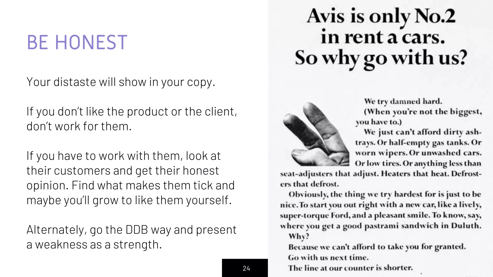24
BE HONEST
Your distaste will show in your copy.
If you don’t like the product or the client,
don’t work for them.
If you have to work with them, look at
their customers and get their honest
opinion. Find what makes them tick and
maybe you’ll grow to like them yourself.
Alternately, go the DDB way and present
a weakness as a strength.
 