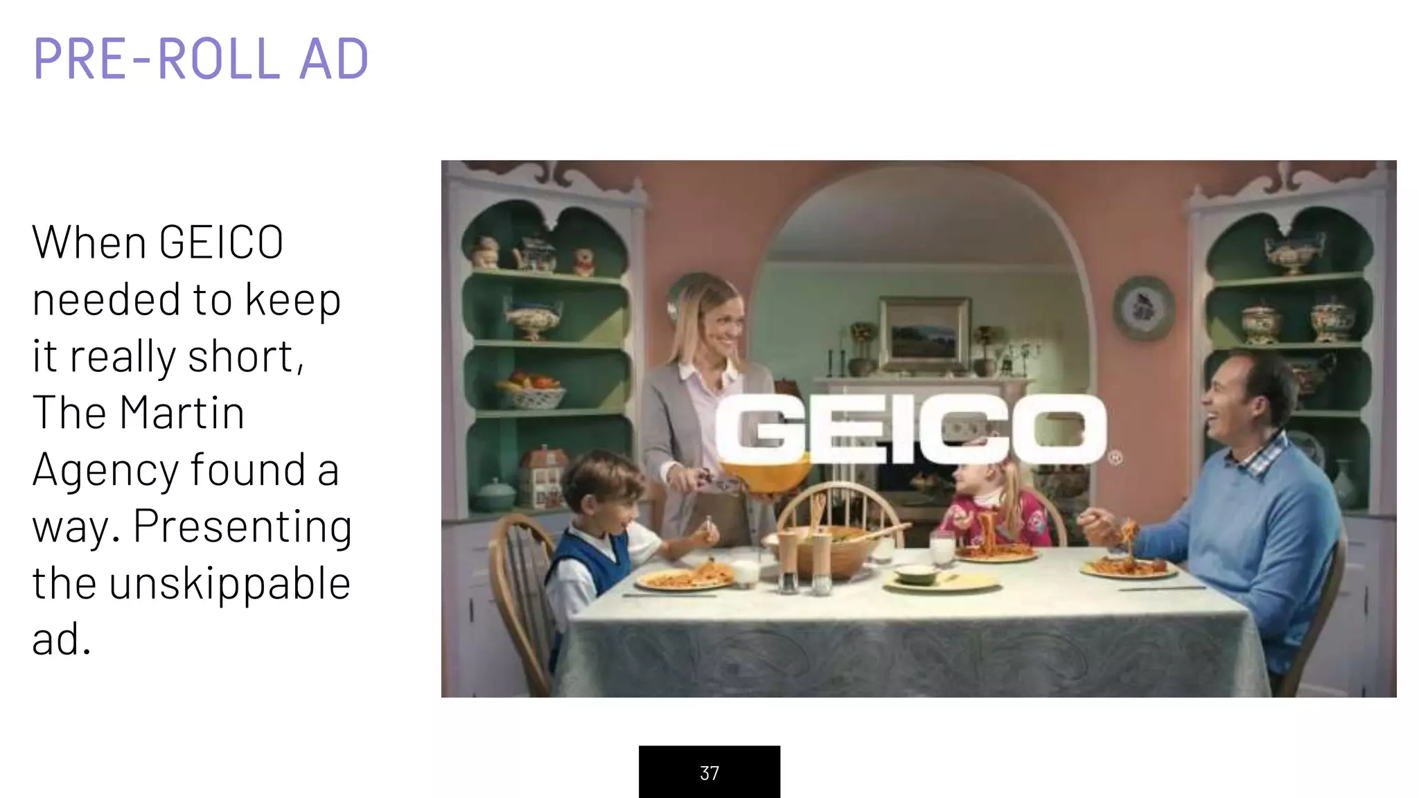 PRE-ROLL AD
When GEICO
needed to keep
it really short,
The Martin
Agency found a
way. Presenting
the unskippable
ad.
37
 