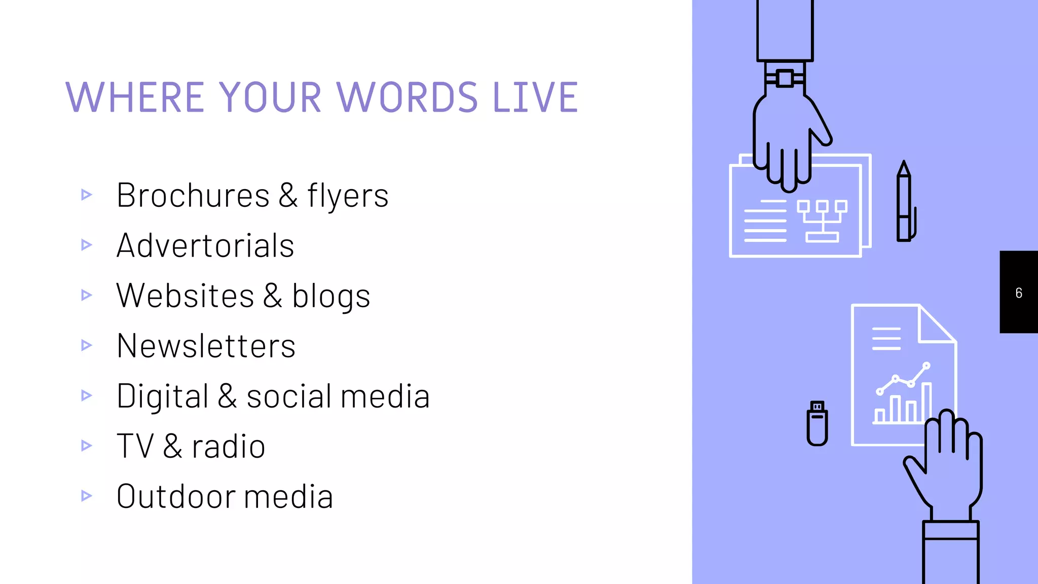 WHERE YOUR WORDS LIVE
▹ Brochures & flyers
▹ Advertorials
▹ Websites & blogs
▹ Newsletters
▹ Digital & social media
▹ TV & radio
▹ Outdoor media
6
 
