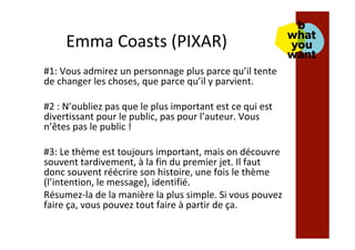 Emma	Coasts	(PIXAR)	
#1:	Vous	admirez	un	personnage	plus	parce	qu’il	tente	
de	changer	les	choses,	que	parce	qu’il	y	parvient.	
	
#2	:	N’oubliez	pas	que	le	plus	important	est	ce	qui	est	
divertissant	pour	le	public,	pas	pour	l’auteur.	Vous	
n’êtes	pas	le	public	!	
	
#3:	Le	thème	est	toujours	important,	mais	on	découvre	
souvent	tardivement,	à	la	fin	du	premier	jet.	Il	faut	
donc	souvent	réécrire	son	histoire,	une	fois	le	thème	
(l’intention,	le	message),	identifié.	
Résumez-la	de	la	manière	la	plus	simple.	Si	vous	pouvez	
faire	ça,	vous	pouvez	tout	faire	à	partir	de	ça.	
 