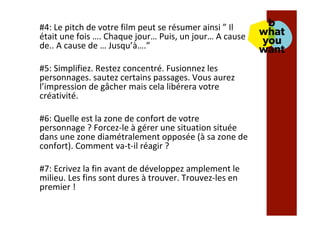 #4:	Le	pitch	de	votre	film	peut	se	résumer	ainsi	”	Il	
était	une	fois	….	Chaque	jour…	Puis,	un	jour…	A	cause	
de..	A	cause	de	…	Jusqu’à….”	
	
#5:	Simplifiez.	Restez	concentré.	Fusionnez	les	
personnages.	sautez	certains	passages.	Vous	aurez	
l’impression	de	gâcher	mais	cela	libérera	votre	
créativité.	
	
#6:	Quelle	est	la	zone	de	confort	de	votre	
personnage	?	Forcez-le	à	gérer	une	situation	située	
dans	une	zone	diamétralement	opposée	(à	sa	zone	de	
confort).	Comment	va-t-il	réagir	?	
	
#7:	Ecrivez	la	fin	avant	de	développez	amplement	le	
milieu.	Les	fins	sont	dures	à	trouver.	Trouvez-les	en	
premier	!	
 