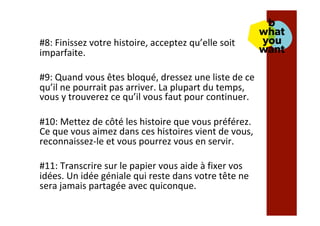 #8:	Finissez	votre	histoire,	acceptez	qu’elle	soit	
imparfaite.		
	
#9:	Quand	vous	êtes	bloqué,	dressez	une	liste	de	ce	
qu’il	ne	pourrait	pas	arriver.	La	plupart	du	temps,	
vous	y	trouverez	ce	qu’il	vous	faut	pour	continuer.	
	
#10:	Mettez	de	côté	les	histoire	que	vous	préférez.	
Ce	que	vous	aimez	dans	ces	histoires	vient	de	vous,	
reconnaissez-le	et	vous	pourrez	vous	en	servir.	
	
#11:	Transcrire	sur	le	papier	vous	aide	à	fixer	vos	
idées.	Un	idée	géniale	qui	reste	dans	votre	tête	ne	
sera	jamais	partagée	avec	quiconque.	
	
 