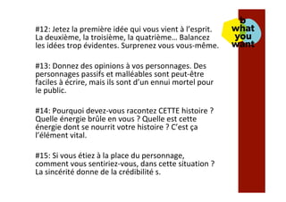 #12:	Jetez	la	première	idée	qui	vous	vient	à	l’esprit.	
La	deuxième,	la	troisième,	la	quatrième…	Balancez	
les	idées	trop	évidentes.	Surprenez	vous	vous-même.	
	
#13:	Donnez	des	opinions	à	vos	personnages.	Des	
personnages	passifs	et	malléables	sont	peut-être	
faciles	à	écrire,	mais	ils	sont	d’un	ennui	mortel	pour	
le	public.	
	
#14:	Pourquoi	devez-vous	racontez	CETTE	histoire	?	
Quelle	énergie	brûle	en	vous	?	Quelle	est	cette	
énergie	dont	se	nourrit	votre	histoire	?	C’est	ça	
l’élément	vital.	
	
#15:	Si	vous	étiez	à	la	place	du	personnage,	
comment	vous	sentiriez-vous,	dans	cette	situation	?	
La	sincérité	donne	de	la	crédibilité	s.	
	
	
 