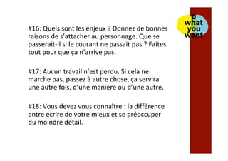 #16:	Quels	sont	les	enjeux	?	Donnez	de	bonnes	
raisons	de	s’attacher	au	personnage.	Que	se	
passerait-il	si	le	courant	ne	passait	pas	?	Faites	
tout	pour	que	ça	n’arrive	pas.	
	
#17:	Aucun	travail	n’est	perdu.	Si	cela	ne	
marche	pas,	passez	à	autre	chose,	ça	servira	
une	autre	fois,	d’une	manière	ou	d’une	autre.	
	
#18:	Vous	devez	vous	connaître	:	la	différence	
entre	écrire	de	votre	mieux	et	se	préoccuper	
du	moindre	détail.		
 