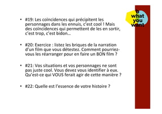 •  #19:	Les	coïncidences	qui	précipitent	les	
personnages	dans	les	ennuis,	c’est	cool	!	Mais	
des	coïncidences	qui	permettent	de	les	en	sortir,	
c’est	trop,	c’est	bidon…	
•  #20:	Exercice	:	listez	les	briques	de	la	narration	
d’un	film	que	vous	détestez.	Comment	pourriez-
vous	les	réarranger	pour	en	faire	un	BON	film	?	
•  #21:	Vos	situations	et	vos	personnages	ne	sont	
pas	juste	cool.	Vous	devez	vous	identifier	à	eux.	
Qu’est-ce	qui	VOUS	ferait	agir	de	cette	manière	?	
•  #22:	Quelle	est	l’essence	de	votre	histoire	?		
 
