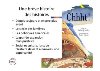 Une	brève	histoire		
des	histoires	
•  Depuis	toujours	et	encore	plus	
avant	
•  Le	siècle	des	lumières	
•  Les	politiques	américains	
•  La	grande	expansion	
manipulatrice	
•  Social	et	culture,	lorsque	
l’histoire	devient	à	nouveau	une	
opportunité	
 
