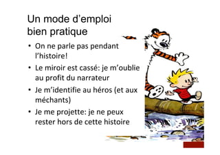 Un mode d’emploi
bien pratique
•  On	ne	parle	pas	pendant	
l’histoire!	
•  Le	miroir	est	cassé:	je	m’oublie	
au	profit	du	narrateur	
•  Je	m’identifie	au	héros	(et	aux	
méchants)	
•  Je	me	projette:	je	ne	peux	
rester	hors	de	cette	histoire	
 