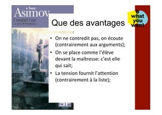 Que des avantages
•  On	ne	contredit	pas,	on	écoute	
(contrairement	aux	arguments);	
•  On	se	place	comme	l’élève	
devant	la	maîtresse:	c’est	elle	
qui	sait;	
•  La	tension	fournit	l’attention	
(contrairement	à	la	liste);	
 