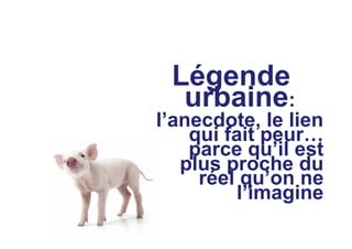 Légende
urbaine:
l’anecdote, le lien
qui fait peur…
parce qu’il est
plus proche du
réel qu’on ne
l’imagine
 