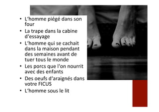 •  L‘homme	piégé	dans	son	
four	
•  La	trape	dans	la	cabine	
d‘essayage	
•  L‘homme	qui	se	cachait	
dans	la	maison	pendant	
des	semaines	avant	de	
tuer	tous	le	monde	
•  Les	porcs	que	l‘on	nourrit	
avec	des	enfants	
•  Des	oeufs	d‘araignés	dans	
votre	FICUS	
•  L‘homme	sous	le	lit	
 