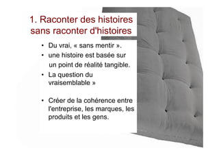 1. Raconter des histoires
sans raconter d'histoires
•  Du vrai, « sans mentir ».
•  une histoire est basée sur
un point de réalité tangible.
•  La question du
vraisemblable »
•  Créer de la cohérence entre
l'entreprise, les marques, les
produits et les gens.
 