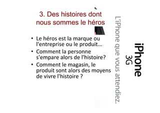 3. Des histoires dont
nous sommes le héros
•  Le	héros	est	la	marque	ou	
l'entreprise	ou	le	produit...	
•  Comment	la	personne	
s'empare	alors	de	l'histoire?	
•  Comment	le	magasin,	le	
produit	sont	alors	des	moyens	
de	vivre	l'histoire	?	
	
	
 