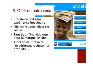 5- Offrir un autre vécu
•  L‘histoire	doit	être	
expérience	imaginaire	
•  Elle	est	réussie,	elle	a	été	
vécue	
•  Tant	pour	l'individu	que	
pour	la	marque,	le	site....	
•  Alors	on	veut	revivre	
l'expérience,	racheter	les	
produits....	
	
 