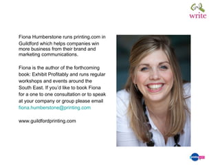 Fiona Humberstone runs printing.com in Guildford which helps companies win more business from their brand and marketing communications. Fiona is the author of the forthcoming  book: Exhibit Profitably and runs regular  workshops and events around the  South East. If you’d like to book Fiona  for a one to one consultation or to speak  at your company or group please email  [email_address] www.guildfordprinting.com 