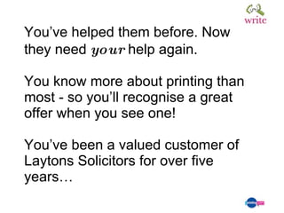 You’ve helped them before. Now they need  your  help again. You know more about printing than most - so you’ll recognise a great offer when you see one! You’ve been a valued customer of Laytons Solicitors for over five years… 