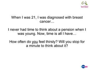 When I was 21, I was diagnosed with breast cancer… I never had time to think about a pension when I was young. Now, time is all I have… How often do  you  feel thirsty? Will you stop for a minute to think about it? 