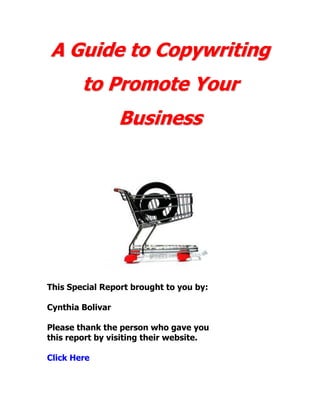 A Guide to Copywriting
        to Promote Your
                  Business




This Special Report brought to you by:

Cynthia Bolivar

Please thank the person who gave you
this report by visiting their website.

Click Here
 
