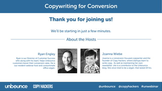 Thank you for joining us!
We’ll be starting in just a few minutes.
Ryan Engley
Ryan is our Director of Customer Success
who along with his team, helps Unbounce
customers boost their conversion rates. He is
our resident webinar host and consummate
office vegan.
Joanna Wiebe
Joanna is a conversion-focused copywriter and the
founder of Copy Hackers, where startups learn to
write copy. As well as maintaining her own
newsletter, she is a contributor to the Unbounce
blog. She once tried to be a vegan; that lasted 19 hrs.
About the Hosts
 
