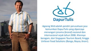 DapurTulis
Agoeng Wid adalah pendiri perusahaan jasa
komunikasi DapurTulis yang	dipercaya
menangani jenama (brand)	nasional dan
internasional sejak tahun 2008.	Kliennya
beragam,	dari Singapore	Tourism	Board,	hingga
Unilever	Food	Solutions	(Bango,	Royco,	Knorr).	
 