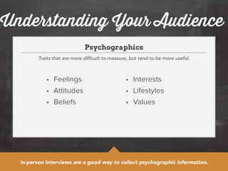 Understanding Your Audience 
Psychographics 
Traits that are more difficult to measure, but tend to be more useful. 
• Feelings 
• Attitudes 
• Beliefs 
• Interests 
• Lifestyles 
• Values 
In-person interviews are a good way to collect psychographic information. 
 