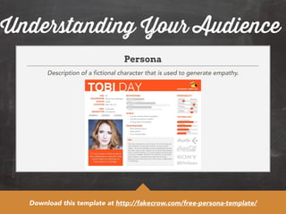 Understanding Your Audience 
Persona 
Description of a fictional character that is used to generate empathy. 
Download this template at http://fakecrow.com/free-persona-template/ 
 
